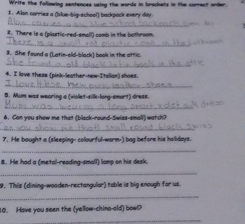 Write the following sentences using the words in brackets in the correct order. 
1. Alan carries a (blue-big-school) backpack every day. 
_ 
a 
2. There is a (plastic-red-small) comb in the bathroam. 
_ 
3. She found a (Latin-old-black) book in the attic. 
_ 
4. I love these (pink-leather-new-Italian) shoes. 
_ 
5. Mum was wearing a (violet-silk-long-smart) dress. 
_ 
6. Can you show me that (black-round-Swiss-small) watch? 
_ 
7. He bought a (sleeping- colourful-warm-) bag before his holidays. 
_ 
8. He had a (metal-reading-small) lamp on his desk. 
_ 
9. This (dining-wooden-rectangular) table is big enough for us. 
_ 
10. Have you seen the (yellow-china-old) bowl? 
_