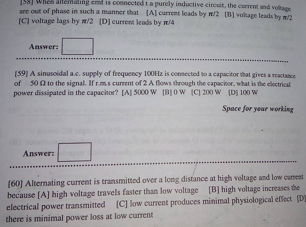 [58] When alternating emf is connected t a purely inductive circuit, the current and voltage
are out of phase in such a manner that [A] current leads by π/2 [B] voltage leads by π/2
[C] voltage lags by π/2 [D] current leads by π/4
Answer: □ 
[59] A sinusoidal a.c. supply of frequency 100Hz is connected to a capacitor that gives a reactance
of 50 Ω to the signal. If r.m.s current of 2 A flows through the capacitor, what is the electrical
power dissipated in the capacitor? [A] 5000 W [B] 0 W [C] 200 W [D] 100 W
Space for your working
Answer: □ 
[60] Alternating current is transmitted over a long distance at high voltage and low current
because [A] high voltage travels faster than low voltage [B] high voltage increases the
electrical power transmitted [C] low current produces minimal physiological èffect [D]
there is minimal power loss at low current