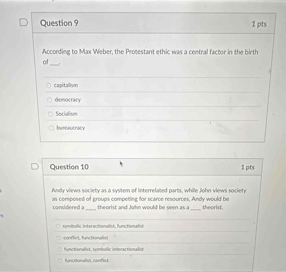 According to Max Weber, the Protestant ethic was a central factor in the birth
of _:
capitalism
democracy
Socialism
bureaucracy
Question 10 1 pts
Andy views society as a system of interrelated parts, while John views society
as composed of groups competing for scarce resources, Andy would be
considered a _theorist and John would be seen as a _theorist.
η
symbolic interactionalist, functionalist
conflict, functionalist
functionalist, symbolic interactionalist
functionalist, conflict