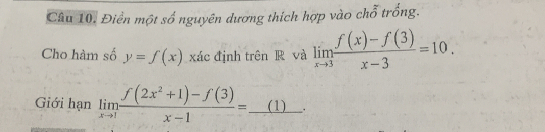 Điền một số nguyên dương thích hợp vào chỗ trống.
Cho hàm số y=f(x) xác định trên R và limlimits _xto 3 (f(x)-f(3))/x-3 =10. 
Giới hạn limlimits _xto 1 (f(2x^2+1)-f(3))/x-1 =_ (1).