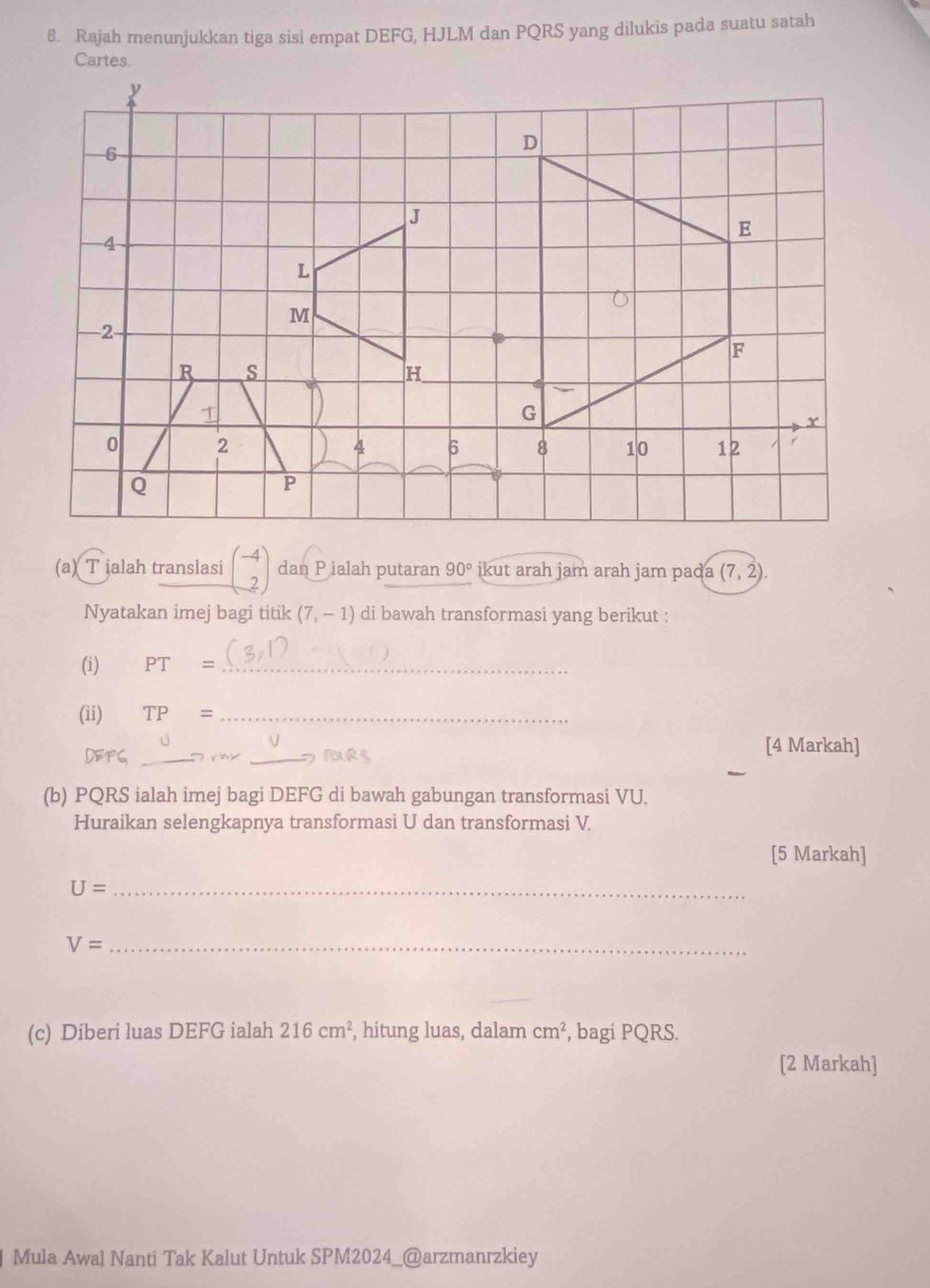 Rajah menunjukkan tiga sisi empat DEFG, HJLM dan PQRS yang dilukis pada suatu satah 
Cartes.
y
6
D
J
E
4
L
M
−2
F
R s
H
G
x
0 2
4 6 8 10 12
Q
P
(a) T jalah translasi beginpmatrix -4 2endpmatrix dan P ialah putaran 90° ikut arah jam arah jam pada (7,2). 
Nyatakan imej bagi titik (7,-1) di bawah transformasi yang berikut : 
(i) PT= _ 
(ii) TP= _ 
DE1 __[4 Markah] 
(b) PQRS ialah imej bagi DEFG di bawah gabungan transformasi VU. 
Huraikan selengkapnya transformasi U dan transformasi V. 
[5 Markah] 
_ U=
V= _ 
(c) Diberi luas DEFG ialah 216cm^2 , hitung luas, dalam cm^2 , bagi PQRS. 
[2 Markah] 
Mula Awal Nanti Tak Kalut Untuk SPM2024_@arzmanrzkiey