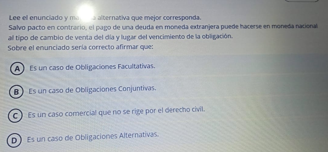 Lee el enunciado y ma na alternativa que mejor corresponda.
Salvo pacto en contrario, el pago de una deuda en moneda extranjera puede hacerse en moneda nacional
al tipo de cambio de venta del día y lugar del vencimiento de la obligación.
Sobre el enunciado sería correcto afirmar que:
A) Es un caso de Obligaciones Facultativas.
B Es un caso de Obligaciones Conjuntivas.
C )Es un caso comercial que no se rige por el derecho civil.
D) Es un caso de Obligaciones Alternativas.