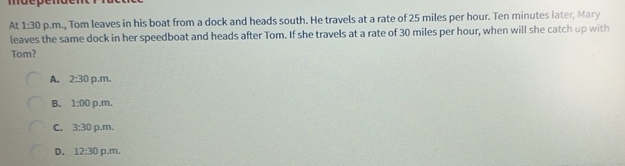 At 1:30 p.m., Tom leaves in his boat from a dock and heads south. He travels at a rate of 25 miles per hour. Ten minutes later, Mary
leaves the same dock in her speedboat and heads after Tom. If she travels at a rate of 30 miles per hour, when will she catch up with
Tom?
A. 2:30 p.m.
B. 1:00 p.m.
C. 3:30 p.m.
D. 12:30 p.m.