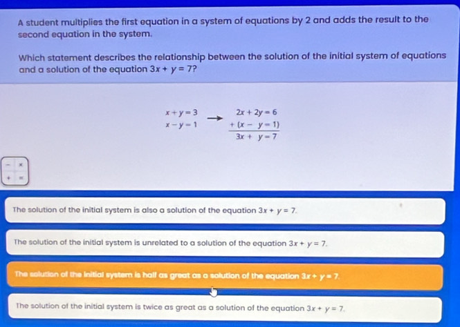 A student multiplies the first equation in a system of equations by 2 and adds the result to the
second equation in the system.
Which statement describes the relationship between the solution of the initial system of equations
and a solution of the equation 3x+y=7 ?
x+y=3 frac beginarrayr 2x+2y=6 +(x-y=1)endarray 3x+y=7
x-y=1
The solution of the initial system is also a solution of the equation 3x+y=7.
The solution of the initial system is unrelated to a solution of the equation 3x+y=7.
The solution of the initial system is half as great as a solution of the equation 3x + y=? .
The solution of the initial system is twice as great as a solution of the equation 3x+y=7