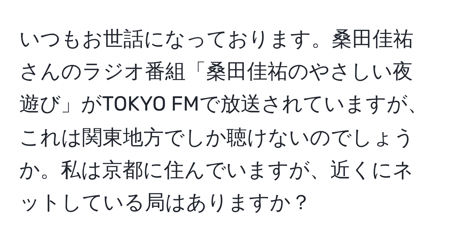 いつもお世話になっております。桑田佳祐さんのラジオ番組「桑田佳祐のやさしい夜遊び」がTOKYO FMで放送されていますが、これは関東地方でしか聴けないのでしょうか。私は京都に住んでいますが、近くにネットしている局はありますか？