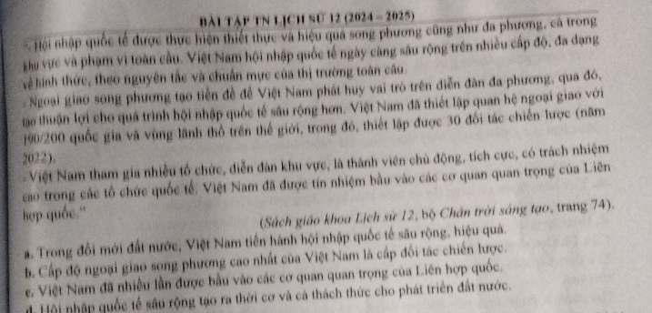 bài Tập tN Lịch sử 12 (2024 - 2025)
- Hội nhập quốc tế được thực hiện thiết thực và hiệu quá song phương cũng như đa phương, cá trong
Lu vực và phạm vi toàn cầu. Việt Nam hội nhập quốc tế ngày căng sâu rộng trên nhiều cấp độ, đa đạng
vệ hinh thức, theo nguyên tắc và chuẩn mực của thị trường toàn câu.
Ngoại giao song phương tạo tiền đề đề Việt Nam phát huy vai trò trên diễn đân đa phương, qua đó,
tậo thuận lợi cho quá trình hội nhập quốc tế sâu rộng hơn. Việt Nam đã thiết lập quan hệ ngoại giao với
190/200 quốc gia và vùng lãnh thổ trên thế giới, trong đó, thiết lập được 30 đối tác chiến lược (năm
2022).
Việt Nam tham gia nhiều tổ chức, diễn dàn khu vực, là thành viên chủ động, tích cực, có trách nhiệm
cao trong các tổ chức quốc tế, Việt Nam đã được tín nhiệm bầu vào các cơ quan quan trọng của Liên
Bop quốc.''
(Sách giáo khoa Lịch sử 12, bộ Chân trời sáng tạo, trang 74).
a. Trong đổi mới đất nước, Việt Nam tiến hành hội nhập quốc tế sâu rộng, hiệu quả.
b Cấp độ ngoại giao song phương cao nhất của Việt Nam là cấp đối tác chiến lược.
e. Việt Nam đã nhiều lần được bầu vào các cơ quan quan trọng của Liên hợp quốc,
d Hội nhập quốc tế sâu rộng tạo ra thời cơ và cá thách thức cho phát triển đất nước.