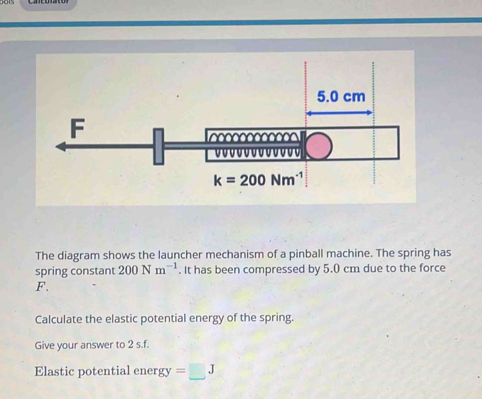 Calculator
The diagram shows the launcher mechanism of a pinball machine. The spring has
spring constant 200Nm^(-1). It has been compressed by 5.0 cm due to the force
F.
Calculate the elastic potential energy of the spring.
Give your answer to 2 s.f.
Elastic potential ener gy=□ J