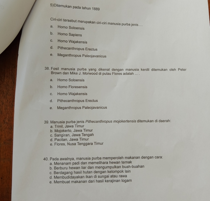 5)Ditemukan pada tahun 1889
Ciri-ciri tersebut merupakan ciri-ciri manusia purba jenis....
a. Homo Soloensis
b. Homo Sapiens
c. Homo Wajakensis
d. Pithecanthropus Erectus
e. Meganthropus Paleojavanicus
38. Fosil manusia purba yang dikenal dengan manusia kerdil ditemukan oleh Peten
Brown dan Mike J. Morwood di pulau Flores adalah ... .
a. Homo Soloensis
b. Homo Floresensis
c. Homo Wajakensis
d. Pithecanthropus Erectus
e. Meganthropus Paleojavanicus
39. Manusia purba jenis Pithecanthropus mojokertensis ditemukan di daerah:
a. Trinil, Jawa Timur
b. Mojokerto, Jawa Timur
c. Sangiran, Jawa Tengah
d. Pacitan, Jawa Timur
e. Flores, Nusa Tenggara Timur
40. Pada awalnya, manusia purba memperoleh makanan dengan cara:
a. Menanam padi dan memelihara hewan ternak
b. Berburu hewan liar dan mengumpulkan buah-buahan
c. Berdagang hasil hutan dengan kelompok lain
d. Membudidayakan ikan di sungai atau rawa
e. Membuat makanan dari hasil kerajinan logam