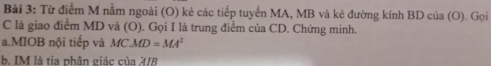 Từ điểm M nằm ngoài (O) kẻ các tiếp tuyến MA, MB và kẻ đường kính BD của (O). Gọi 
C là giao điểm MD và (O). Gọi I là trung điểm của CD. Chứng minh. 
a.MIOB nội tiếp và MC.MD=MA^2
b. IM là tia phân giác của 4/B