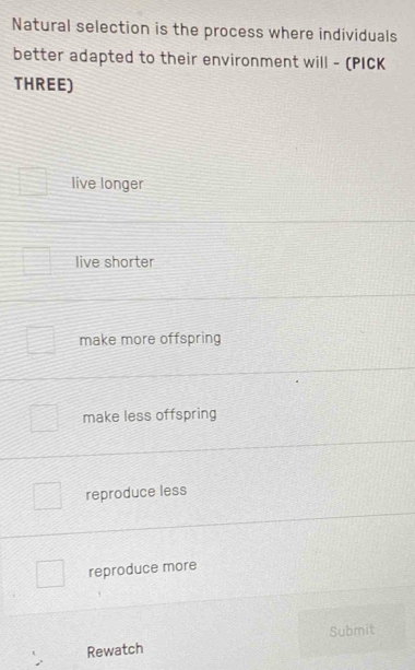 Natural selection is the process where individuals
better adapted to their environment will - (PICK
THREE)
live longer
live shorter
make more offspring
make less offspring
reproduce less
reproduce more
Rewatch Submit