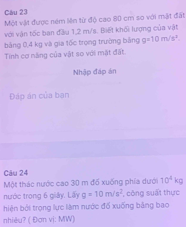 Một vật được ném lên từ độ cao 80 cm so với mặt đất 
với vận tốc ban đầu 1,2 m/s. Biết khối lượng của vật 
bằng 0,4 kg và gia tốc trọng trường bằng g=10m/s^2. 
Tính cơ năng của vật so với mặt đất. 
Nhập đáp án 
Đáp án của bạn 
Câu 24 
Một thác nước cao 30 m đổ xuống phía dưới 10^4kg
nước trong 6 giây. Lấy g=10m/s^2 , công suất thực 
hiện bởi trọng lực làm nước đổ xuống bằng bao 
nhiêu? ( Đơn vị: MW)