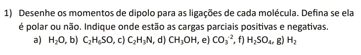 Desenhe os momentos de dipolo para as ligações de cada molécula. Defina se ela 
é polar ou não. Indique onde estão as cargas parciais positivas e negativas. 
a) H_2O,b) C_2H_6SO, c)C_2H_3N , d) CH_3OH , e) CO_3^((-2) , f) H_2)SO_4, g)H_2