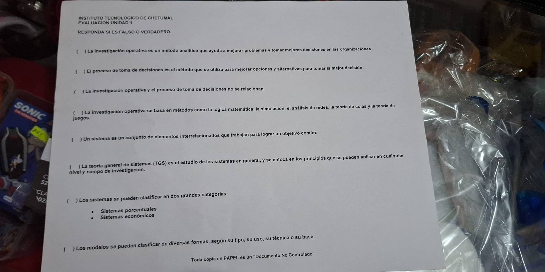 INSTITUTO TECNOLOGICO DE CHETUMAL 
EVALUACION UNIDAD 1 
RESPONDA SI ES FALSO O VERDADERO. 
 ) La investigación operativa es un método analítico que ayuda a mejorar problemas y tomar mejores decisiones en las organizaciones. 
( ) El proceso de toma de decisiones es el método que se utiliza para mejorar opciones y alternativas para tomar la mejor decisión. 
( ) La investigación operativa y el proceso de toma de decisiones no se relacionan. 
sonic 
) La investigación operativa se basa en métodos como la lógica matemática, la simulación, el análisis de redes, la teoría de colas y la teoría de 
juegos. 
( ) Un sistema es un conjunto de elementos interrelacionados que trabajan para lograr un objetivo común. 
( ) La teoría general de sistemas (TGS) es el estudio de los sistemas en general, y se enfoca en los principios que se pueden aplicar en cualquier 
nivel y campo de investigación. 
( ) Los sistemas se pueden clasificar en dos grandes categorías: 
Sistemas porcentuales 
Sistemas económicos 
( ) Los modelos se pueden clasificar de diversas formas, según su tipo, su uso, su técnica o su base. 
Toda copia en PAPEL es un “Documento No Controlado”