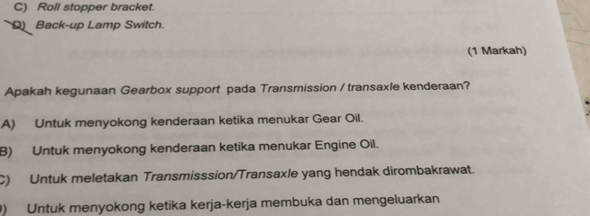 Roll stopper bracket.
Back-up Lamp Switch.
(1 Markah)
Apakah kegunaan Gearbox support pada Transmission / transaxle kenderaan?
A) Untuk menyokong kenderaan ketika menukar Gear Oil.
B) Untuk menyokong kenderaan ketika menukar Engine Oil.
C) Untuk meletakan Transmisssion/Transaxle yang hendak dirombakrawat.
) Untuk menyokong ketika kerja-kerja membuka dan mengeluarkan