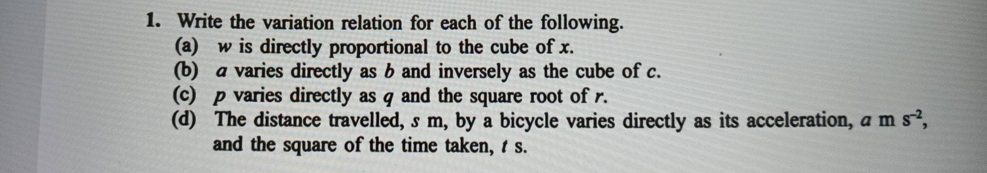 Write the variation relation for each of the following. 
(a) w is directly proportional to the cube of x. 
(b) a varies directly as b and inversely as the cube of c. 
(c) p varies directly as q and the square root of r. 
(d) The distance travelled, s m, by a bicycle varies directly as its acceleration, a m s^(-2), 
and the square of the time taken, t s.