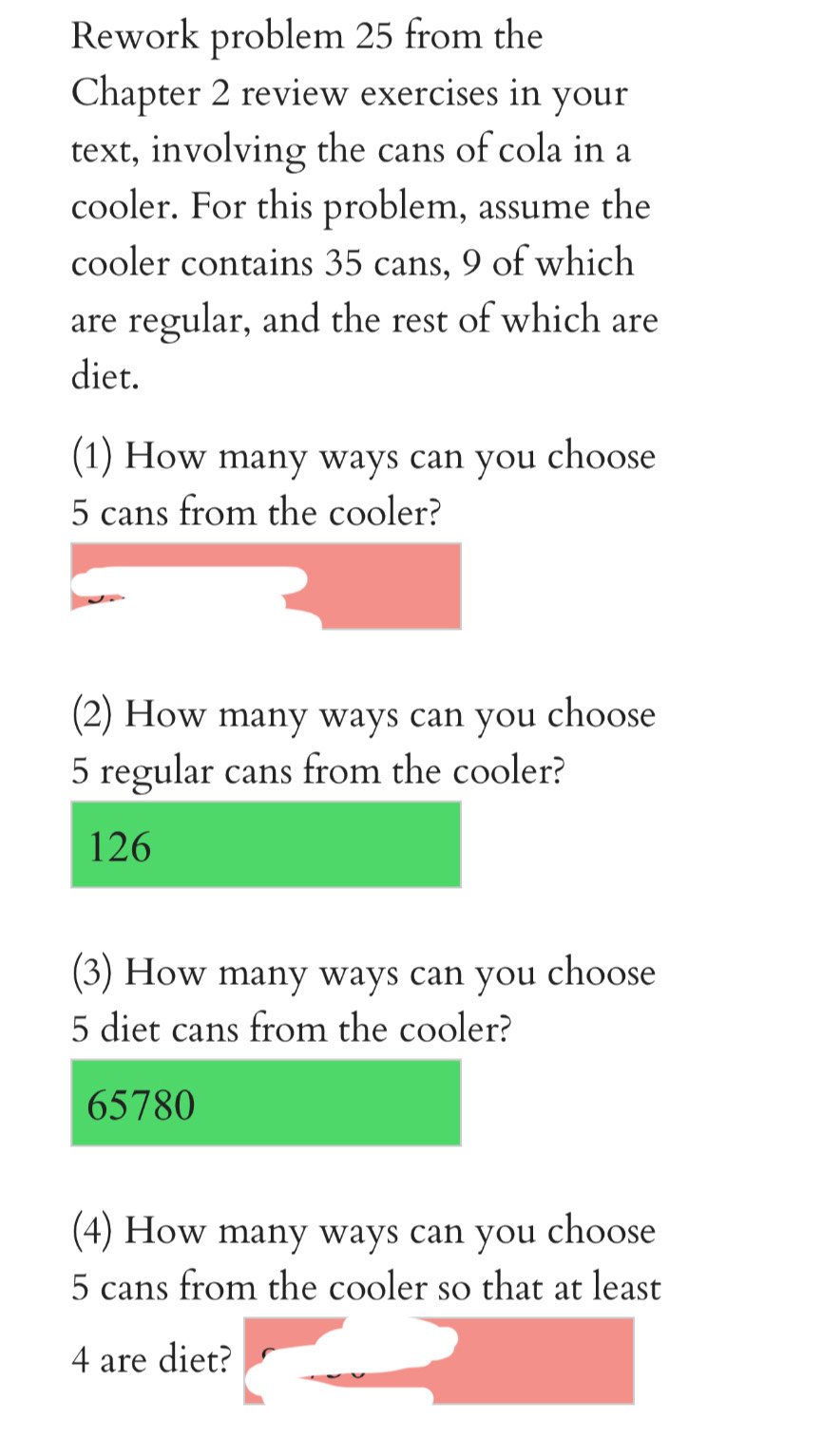 Rework problem 25 from the 
Chapter 2 review exercises in your 
text, involving the cans of cola in a 
cooler. For this problem, assume the 
cooler contains 35 cans, 9 of which 
are regular, and the rest of which are 
diet. 
(1) How many ways can you choose
5 cans from the cooler? 
(2) How many ways can you choose
5 regular cans from the cooler?
126
(3) How many ways can you choose
5 diet cans from the cooler?
65780
(4) How many ways can you choose
5 cans from the cooler so that at least
4 are diet?