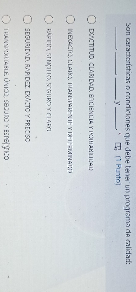 Son características o condiciones que debe tener un programa de calidad:
_
_J_ y _. * η (1 Punto)
EXACTITUD, CLARIDAD, EFICIENCIA Y PORTABILIDAD
INEXACTO, CLARO, TRANSPARENTE Y DETERMINADO
RÁPIDO, SENÇILLO, SEGURO Y CLARO
SEGURIDAD, RAPIDEZ, EXÁCTO Y PRECISO
TRANSPORTABLE, ÚNICO, SEGURO Y ESPEC FICO