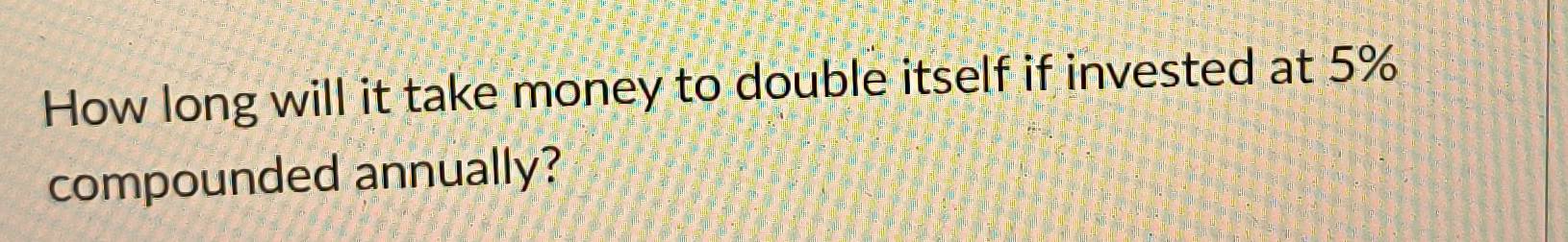 How long will it take money to double itself if invested at 5%
compounded annually?