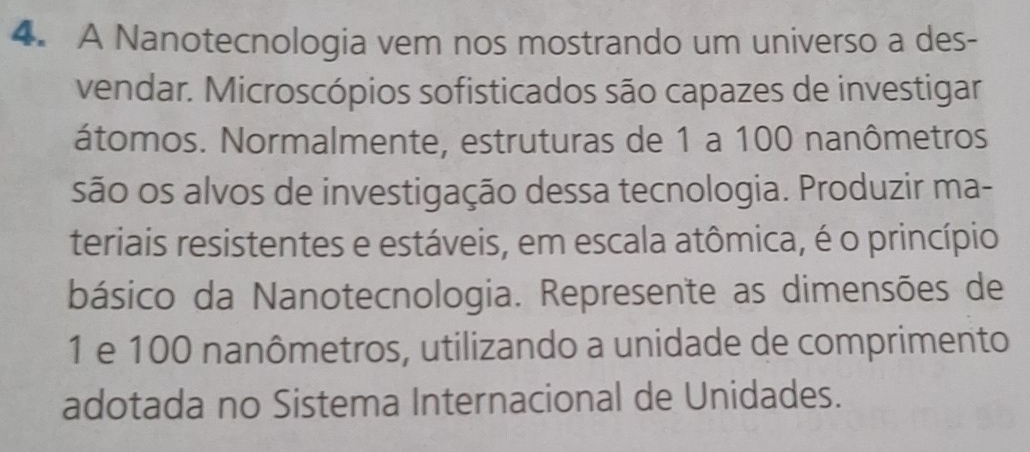 A Nanotecnologia vem nos mostrando um universo a des- 
vendar. Microscópios sofisticados são capazes de investigar 
átomos. Normalmente, estruturas de 1 a 100 nanômetros 
são os alvos de investigação dessa tecnologia. Produzir ma- 
teriais resistentes e estáveis, em escala atômica, é o princípio 
básico da Nanotecnologia. Represente as dimensões de
1 e 100 nanômetros, utilizando a unidade de comprimento 
adotada no Sistema Internacional de Unidades.