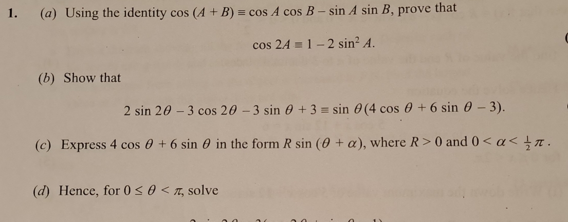 Using the identity cos (A+B)equiv cos Acos B-sin Asin B , prove that
cos 2Aequiv 1-2sin^2A. 
(b) Show that
2sin 2θ -3cos 2θ -3sin θ +3equiv sin θ (4cos θ +6sin θ -3). 
(c) Express 4cos θ +6sin θ in the form Rsin (θ +alpha ) , where R>0 and 0 . 
(d) Hence, for 0≤ θ , ; solve