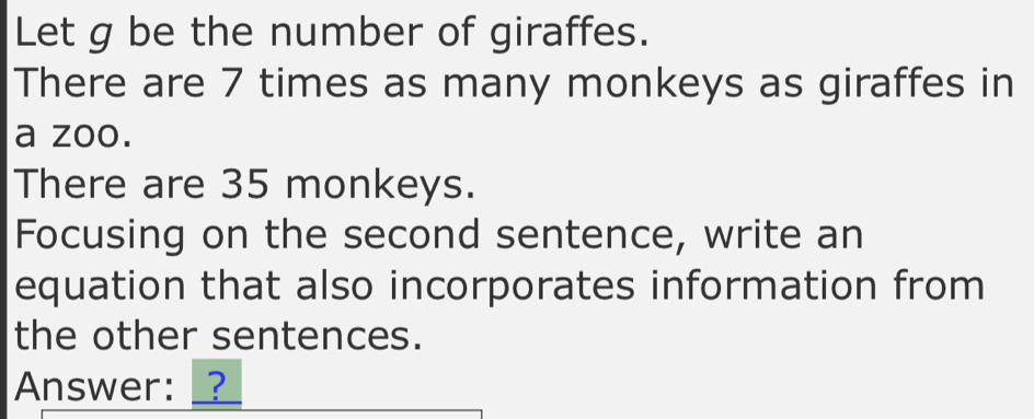 Let g be the number of giraffes. 
There are 7 times as many monkeys as giraffes in 
a zoo. 
There are 35 monkeys. 
Focusing on the second sentence, write an 
equation that also incorporates information from 
the other sentences. 
Answer: _?