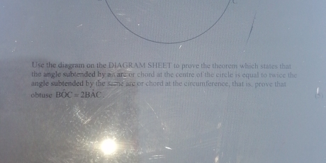 Use the diagram on the DIAGRAM SHEET to prove the theorem which states that 
the angle subtended by at are or chord at the centre of the circle is equal to twice the 
angle subtended by the same are or chord at the circumference, that is, prove that 
obtuse BOC=2BAC.