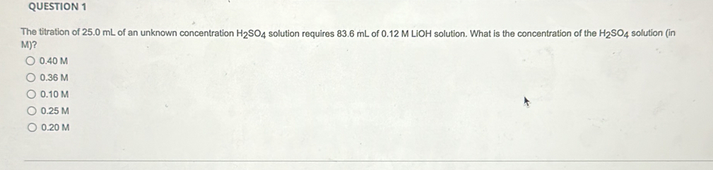 The titration of 25.0 mL of an unknown concentration H_2SO_4 solution requires 83.6 mL of 0.12 M LiOH solution. What is the concentration of the H_2SO_4 solution (in
M)?
0.40 M
0.36 M
0.10 M
0.25 M
0.20 M