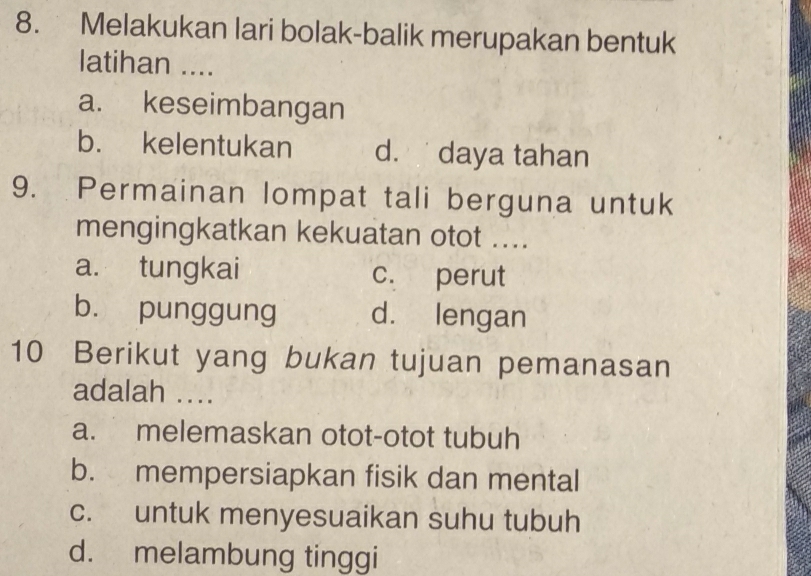 Melakukan lari bolak-balik merupakan bentuk
latihan ....
a. keseimbangan
b. kelentukan d. daya tahan
9. Permainan lompat tali berguna untuk
mengingkatkan kekuatan otot ....
a. tungkai c. perut
b. punggung d. lengan
10 Berikut yang bukan tujuan pemanasan
adalah ..
a. melemaskan otot-otot tubuh
b. mempersiapkan fisik dan mental
c. untuk menyesuaikan suhu tubuh
d. melambung tinggi