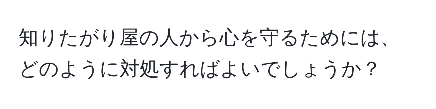 知りたがり屋の人から心を守るためには、どのように対処すればよいでしょうか？