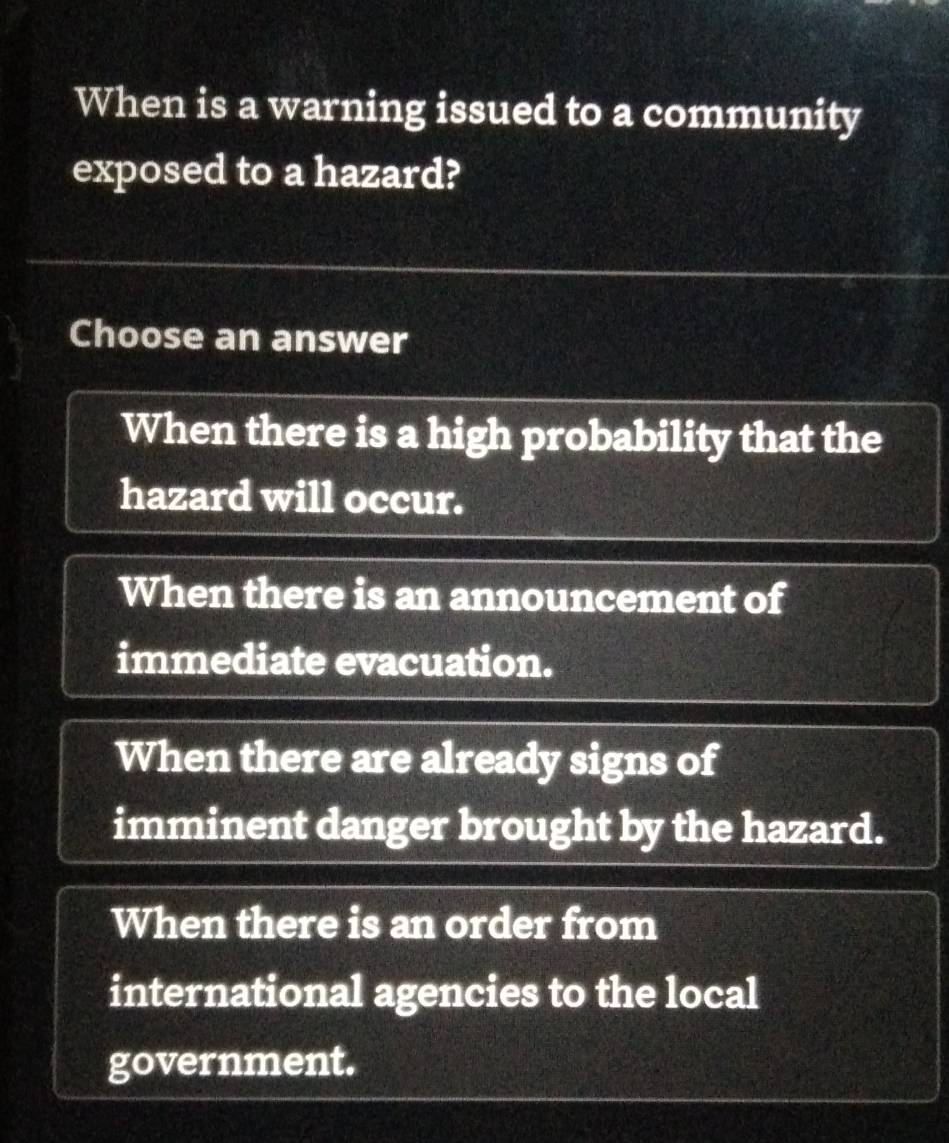 When is a warning issued to a community
exposed to a hazard?
Choose an answer
When there is a high probability that the
hazard will occur.
When there is an announcement of
immediate evacuation.
When there are already signs of
imminent danger brought by the hazard.
When there is an order from
international agencies to the local
government.