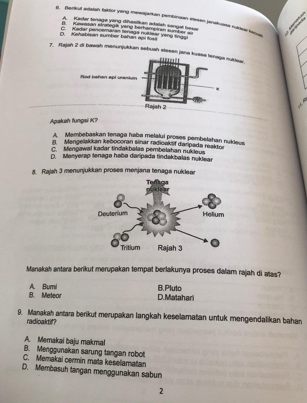 Berikut adalah faktor yang mewajarkan pembinaan stesen janakuasa nuklear kecual 40°
A. Kadar tenaga yang dihasilkan adalah sangat besar
Manakal
§.B
B. Kawasan strategik yang berhampiran sumber air
C. Kadar pencemaran tenaga nuklear yang tinggi
D. Kehabisan sumber bahan api fosil
7. Rajah 2 di bawah menunjukkan sebuah stesen jana kuuklear.
Rod bahan api urani
Apakah fungsi K?
A. Membebaskan tenaga haba melalui proses pembelahan nukleus
B. Mengelakkan kebocoran sinar radioaktif daripada reaktor
C. Mengawal kadar tindakbalas pembelahan nukleus
D. Menyerap tenaga haba daripada tindakbalas nuklear
8. Rajah 3 menunjukkan proses menjana tenaga nuklear
Manakah antara berikut merupakan tempat berlakunya proses dalam rajah di atas?
A. Bumi B.Pluto
B. Meteor D.Matahari
9. Manakah antara berikut merupakan langkah keselamatan untuk mengendalikan bahan
radioaktif?
A. Memakai baju makmal
B. Menggunakan sarung tangan robot
C. Memakai cermin mata keselamatan
D. Membasuh tangan menggunakan sabun
2