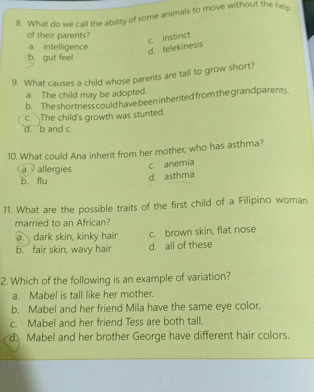 What do we call the ability of some animals to move without the help
of their parents?
c. instinct
a. intelligence
d. telekinesis
b. gut feel
9. What causes a child whose parents are tall to grow short?
a. The child may be adopted.
b. The shortness could have been inherited from the grandparents,
c. The child’s growth was stunted.
d. b and c
10. What could Ana inherit from her mother, who has asthma?
a. allergies
c. anemia
bù flu
d. asthma
11. What are the possible traits of the first child of a Filipino woman
married to an African?
a. dark skin, kinky hair c. brown skin, flat nose
b. fair skin, wavy hair d. all of these
2. Which of the following is an example of variation?
a. Mabel is tall like her mother.
b. Mabel and her friend Mila have the same eye color.
c. Mabel and her friend Tess are both tall.
d. Mabel and her brother George have different hair colors.