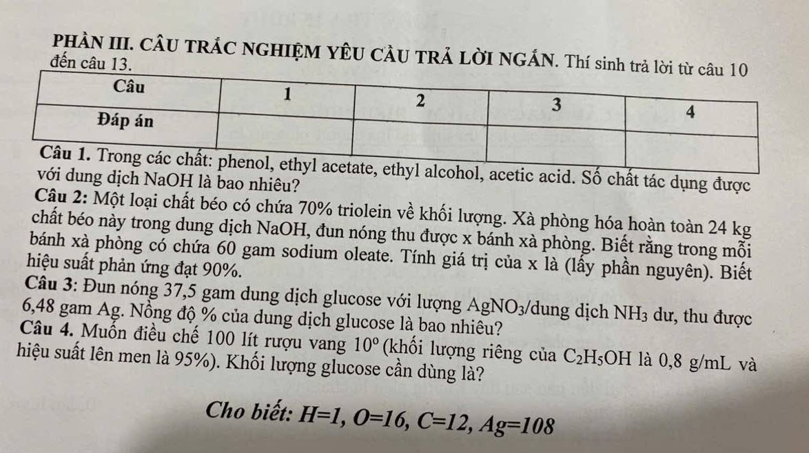 PHÀN III. CÂU TRÁC NGHIỆM YÊU CÂU TRẢ LỜI NGÁN. Thí sinh 
đến câu 13. 
acid. Số chất tác dụng được 
dung dịch NaOH là bao nhiêu? 
Câu 2: Một loại chất béo có chứa 70% triolein về khối lượng. Xà phòng hóa hoàn toàn 24 kg
chất béo này trong dung dịch NaOH, đun nóng thu được x bánh xà phòng. Biết rằng trong mỗi 
bánh xà phòng có chứa 60 gam sodium oleate. Tính giá trị của x là (lấy phần nguyên). Biết 
hiệu suất phản ứng đạt 90%. 
Câu 3: Đun nóng 37,5 gam dung dịch glucose với lượng AgNO_3/ dung dịch NH_3 dư, thu được
6,48 gam Ag. Nồng độ % của dung dịch glucose là bao nhiêu? 
Câu 4. Muốn điều chế 100 lít rượu vang 10° (khối lượng riêng của C_2H_5OH là 0,8 g/mL và 
hiệu suất lên men là 95%). Khối lượng glucose cần dùng là? 
Cho biết: H=1, O=16, C=12, Ag=108