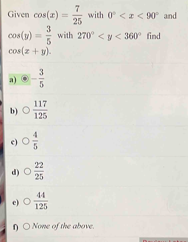 Given cos (x)= 7/25  with 0° and
cos (y)= 3/5  with 270° find
cos (x+y).
a) - 3/5 
b)  117/125 
c)  4/5 
d)  22/25 
e)  44/125 
f) None of the above.