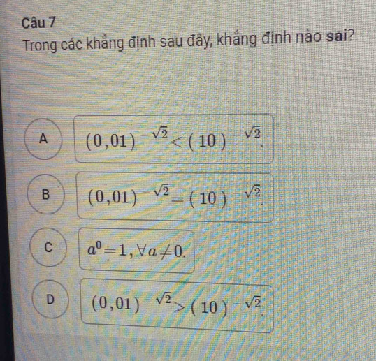 Trong các khẳng định sau đây, khẳng định nào sai?
A (0,01)^-sqrt(2) .
B (0,01)^-sqrt(2)=(10)^-sqrt(2).
C a^0=1, forall a!= 0.
D (0,01)^-sqrt(2)>(10)^-sqrt(2).