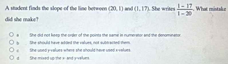 A student finds the slope of the line between (20,1) and (1,17). She writes  (1-17)/1-20 . What mistake
did she make?
a She did not keep the order of the points the same in numerator and the denominator.
b She should have added the values, not subtracted them.
C She used y -values where she should have used x -values.
d She mixed up the x - and y -values.