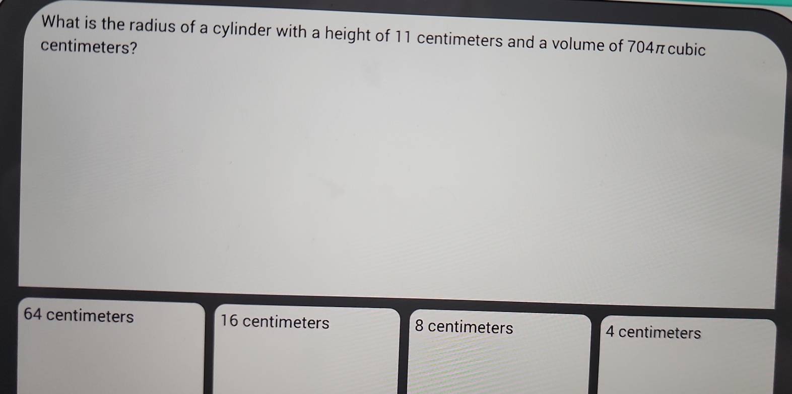 What is the radius of a cylinder with a height of 11 centimeters and a volume of 704πcubic
centimeters?
64 centimeters 16 centimeters 8 centimeters 4 centimeters