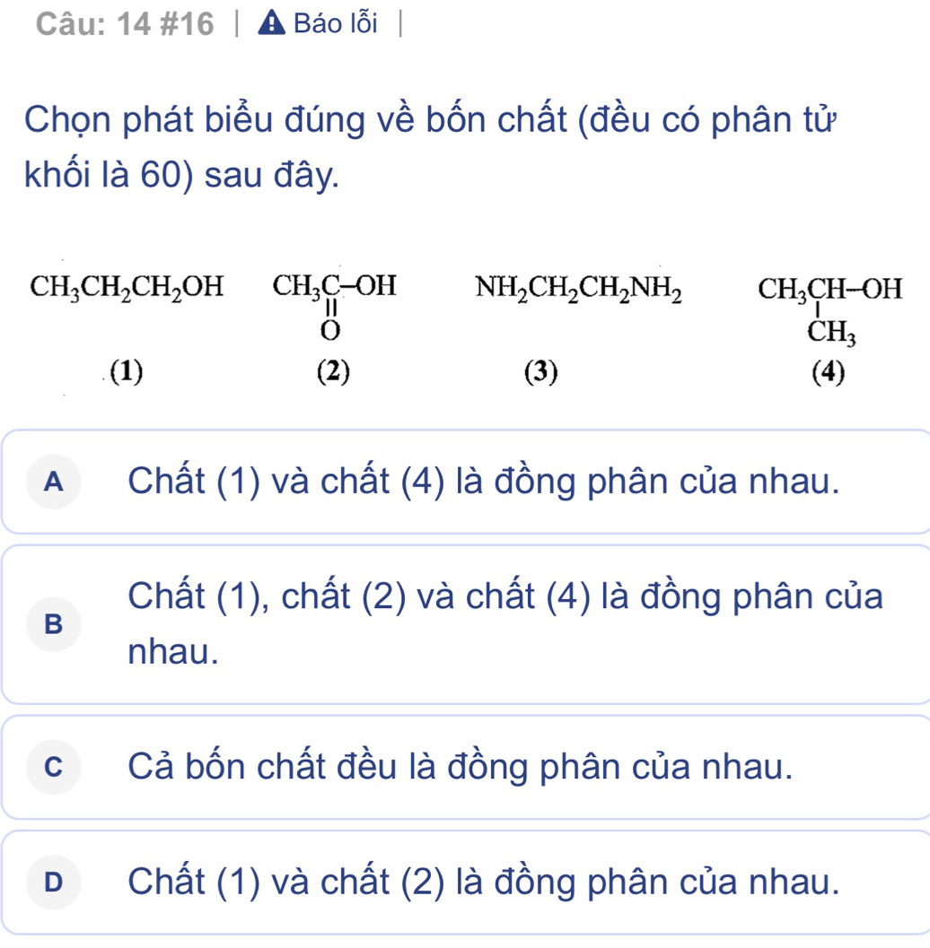 14 #16 | ▲ Báo lỗi|
Chọn phát biểu đúng về bốn chất (đều có phân tử
khối là 60) sau đây.
CH_3CH_2CH_2OH CH_3C-OH NH_2CH_2CH_2NH_2
beginarrayr CH_3CH-OH CH_3endarray
(1) (2) (3) (4)
A Chất (1) và chất (4) là đồng phân của nhau.
Chất (1), chất (2) và chất (4) là đồng phân của
B
nhau.
c Cả bốn chất đều là đồng phân của nhau.
D Chất (1) và chất (2) là đồng phân của nhau.