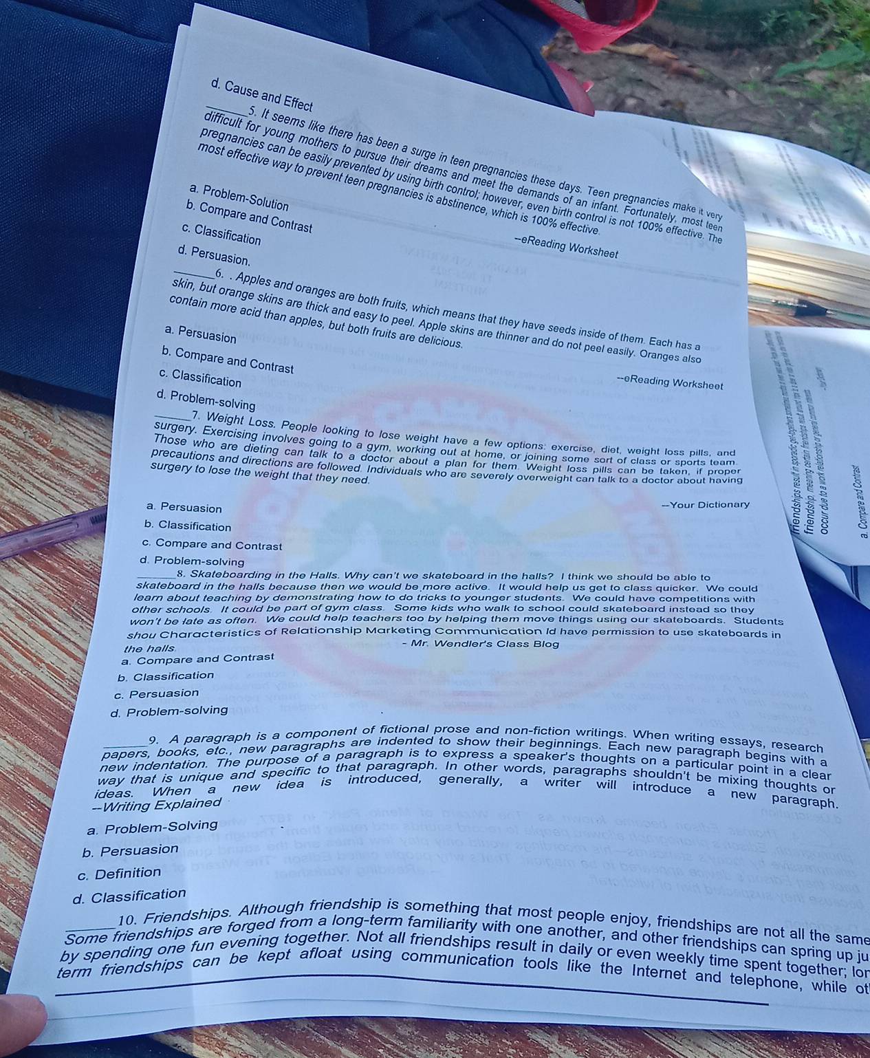 Cause and Effect . It seems like there has been a surge in teen pregnancies these days. Teen pregnancies make it ver
difficult for young mothers to pursue their dreams and meet the demands of an infant. Fortunately, most teel
pregnancies can be easily prevented by using birth control; however, even birth control is not 100% effective. The
most effective way to prevent teen pregnancies is abstinence, which is 100% effective
a. Problem-Solution
b. Compare and Contrast
c. Classificatio
--eReading Worksheet
_
d. Persuasion.
6. . Apples and oranges are both fruits, which means that they have seeds inside of them. Each has a
contain more acid than apples, but both fruits are delicious.
skin, but orange skins are thick and easy to peel. Apple skins are thinner and do not peel easily. Oranges also
a. Persuasion
b. Compare and Contrast
c. Classification
--eReading Worksheet
d. Problem-solving
_7. Weight Loss. People looking to lose weight have a few options: exercise, diet, weight loss pills, and
surgery. Exercising involves going to a gym, working out at home, or joining some sort of class or sports team
Those who are dieting can talk to a doctor about a plan for them Weight loss pills can be taken, if proper
precautions and directions are followed. Individuals who are severely overweight can talk to a doctor about having
surgery to lose the weight that they need.
a. Persuasion --Your Dictionary
b. Classification
c. Compare and Contrast
d. Problem-solving
_8. Skateboarding in the Halls. Why can't we skateboard in the halls? I think we should be able to
skateboard in the halls because then we would be more active. It would help us get to class quicker. We could
learn about teaching by demonstrating how to do tricks to younger students. We could have competitions with
other schools. It could be part of gym class. Some kids who walk to school could skateboard instead so they
won't be late as often. We could help teachers too by helping them move things using our skateboards. Students
shou Characteristics of Relationship Marketing Communication Id have permission to use skateboards in
the halls
- Mr. Wendler's Class Blog
a. Compare and Contrast
b. Classification
c. Persuasion
d. Problem-solving
9. A paragraph is a component of fictional prose and non-fiction writings. When writing essays, research
papers, books, etc., new paragraphs are indented to show their beginnings. Each new paragraph begins with a
new indentation. The purpose of a paragraph is to express a speaker's thoughts on a particular point in a clear
way that is unique and specific to that paragraph. In other words, paragraphs shouldn't be mixing thoughts on
ideas. When a new ’idea is introduced, generally, a writer will introduce a new paragraph.
--Writing Explained
a. Problem-Solving
b. Persuasion
c. Definition
d. Classification
10. Friendships. Although friendship is something that most people enjoy, friendships are not all the same
Some friendships are forged from a long-term familiarity with one another, and other friendships can spring up ju
by spending one fun evening together. Not all friendships result in daily or even weekly time spent together; lor
term friendships can be kept afloat using communication tools like the Internet and telephone, while of