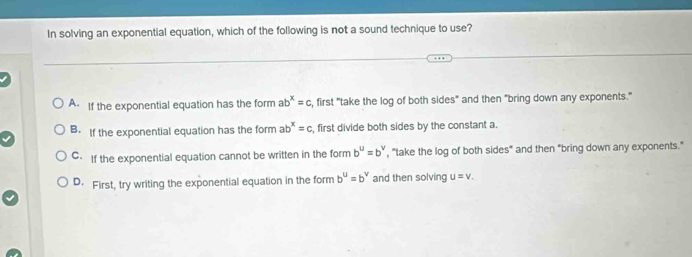 In solving an exponential equation, which of the following is not a sound technique to use?
A. If the exponential equation has the form ab^x=c s, first "take the log of both sides" and then "bring down any exponents."
B. If the exponential equation has the form ab^x=c , first divide both sides by the constant a.
C. If the exponential equation cannot be written in the form b^u=b^v , "take the log of both sides" and then "bring down any exponents."
D. First, try writing the exponential equation in the form b^u=b^v and then solving u=v.