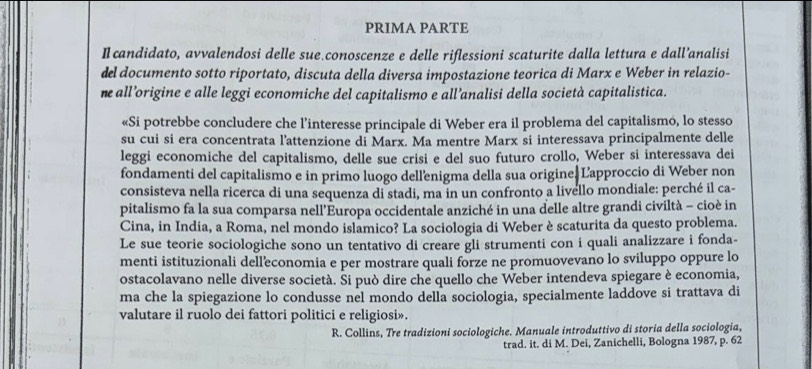 PRIMA PARTE
Il candidato, avvalendosi delle sue.conoscenze e delle riflessioni scaturite dalla lettura e dall’analisi
del documento sotto riportato, discuta della diversa impostazione teorica di Marx e Weber in relazio-
ne all’origine e alle leggi economiche del capitalismo e all’analisi della società capitalistica.
«Si potrebbe concludere che l’interesse principale di Weber era il problema del capitalismó, lo stesso
su cui si era concentrata l’attenzione di Marx. Ma mentre Marx si interessava principalmente delle
leggi economiche del capitalismo, delle sue crisi e del suo futuro crollo, Weber si interessava dei
fondamenti del capitalismo e in primo luogo dell'enigma della sua origine Lapproccio di Weber non
consisteva nella ricerca di una sequenza di stadi, ma in un confronto a livello mondiale: perché il ca-
pitalismo fa la sua comparsa nell’Éuropa occidentale anziché in una delle altre grandi civiltà - cioè in
Cina, in India, a Roma, nel mondo islâmico? La sociologia di Weber è scaturita da questo problema.
Le sue teorie sociologiche sono un tentativo di creare gli strumenti con i quali analizzare i fonda-
menti istituzionali delleconomia e per mostrare quali forze ne promuovevano lo sviluppo oppure lo
ostacolavano nelle diverse società. Si può dire che quello che Weber intendeva spiegare è economia,
ma che la spiegazione lo condusse nel mondo della sociologia, specialmente laddove si trattava di
valutare il ruolo dei fattori politici e religiosi».
R. Collins, Tre tradizioni sociologiche. Manuale introduttivo di storia della sociologia,
trad. it. di M. Dei, Zanichelli, Bologna 1987, p. 62