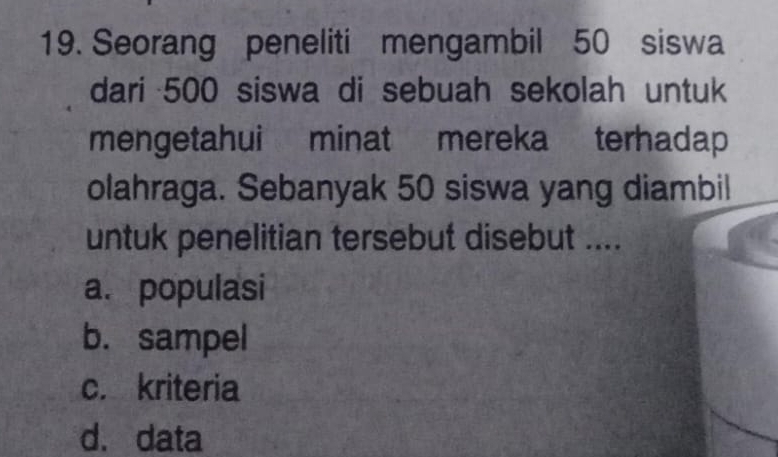 Seorang peneliti mengambil 50 siswa
dari 500 siswa di sebuah sekolah untuk
mengetahui minat mereka terhadap
olahraga. Sebanyak 50 siswa yang diambil
untuk penelitian tersebut disebut ....
a. populasi
b. sampel
c. kriteria
d. data