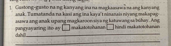 Gustong-gusto na ng kanyang ina na magkaasawa na ang kanyang 
anak. Tumatanda na kasi ang ina kaya’t ninanais niyang makapag- 
asawa ang anak upang magkaroon siya ng katuwang sa búhay. Ang 
_ 
pangyayaring ito ay makatotohanan hindi makatotohanan 
dahil 
_