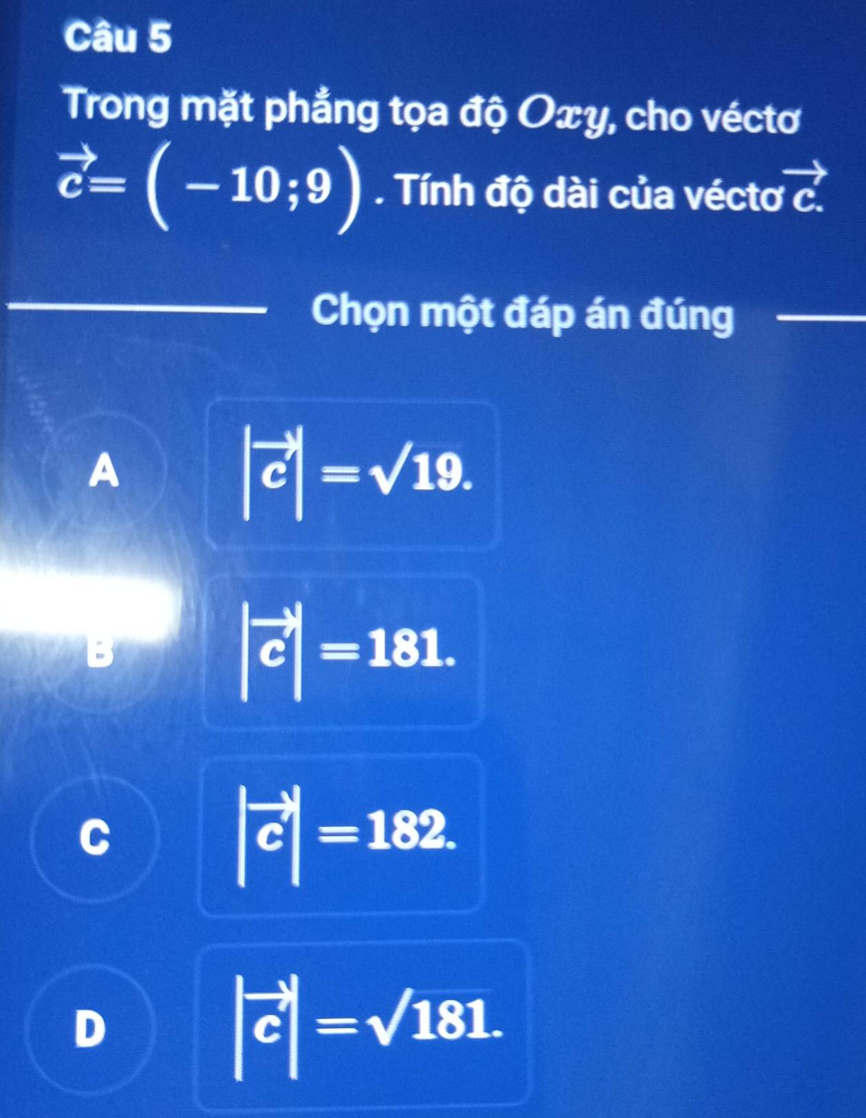 Trong mặt phẳng tọa độ Oxy, cho véctơ
vector c=(-10;9). Tính độ dài của véctơ vector c.
Chọn một đáp án đúng
A
|vector c|=sqrt(19).
|vector c|=181.
C
|vector c|=182.
D
|vector c|=sqrt(181).