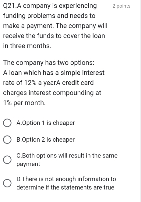 Q21.A company is experiencing 2 points
funding problems and needs to
make a payment. The company will
receive the funds to cover the loan
in three months.
The company has two options:
A loan which has a simple interest
rate of 12% a yearA credit card
charges interest compounding at
1% per month.
A.Option 1 is cheaper
B.Option 2 is cheaper
C.Both options will result in the same
payment
D.There is not enough information to
determine if the statements are true