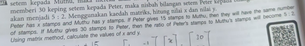 AT setem kepada Muthu, maka m 
memberi 30 keping setem kepada Peter, maka nisbah bilangan setem Peter kepada UI 
akan menjadi Peter has x stamps and Muthu has y stamps. If Peter gives 15 stamps to Muthu, then they will have the same number 5:2. Menggunakan kaedah matriks, hitung nilai x dan nilai y. 
of stamps. If Muthu gives 30 stamps to Peter, then the ratio of Peter's stamps to Muthu's stamps will become 5:2. 
Using matrix method, calculate the values of x and y.