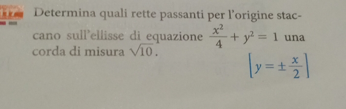 Determina quali rette passanti per l’origine stac- 
cano sull'ellisse di equazione  x^2/4 +y^2=1 una 
corda di misura sqrt(10).
[y=±  x/2 ]