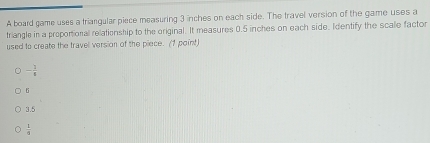 A board game uses a triangular piece measuring 3 inches on each side. The travel version of the game uses a
triangle in a proportional relationship to the original. It measures 0.5 inches on each side. Identify the scalle factor
used to create the travel version of the piece. (1 point)
- 1/8 
6
3.5
 1/4 