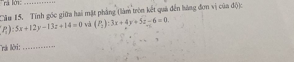 rả lời:_
Câu 15. Tính góc giữa hai mặt phẳng (làm tròn kết quả đến hàng đơn vị của độ):
(P_1):5x+12y-13z+14=0 và (P_2):3x+4y+5z-6=0. 
Trả lời:_