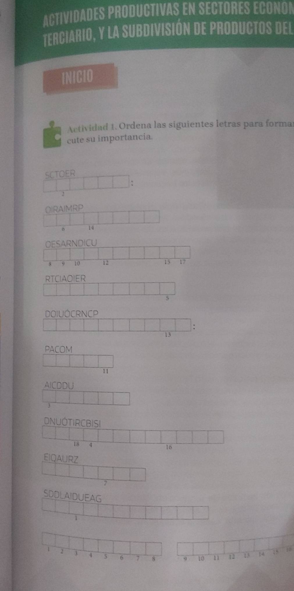 ACTIVIDADES PRODUCTIVAS EN SECTORES ECONON 
terciario, y la subdivisión de productos del 
INICIO 
Actividad 1. Ordena las siguientes letras para forma 
cute su importancia. 
SCTOER 
:
2
OIRAIMRP 
o 14
OESARNDICU
8 9 10 12 15 17
RTCIAOIER 
5 
DOIUÓCRNCP 
:
13
PACOM
11
AICDDU
3
EIQAURZ
7
18
1 3 4 5 6 7 8 9 10 11 12 13 14